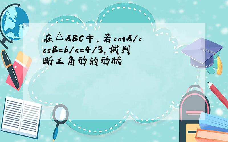 在△ABC中,若cosA/cosB=b/a=4/3,试判断三角形的形状