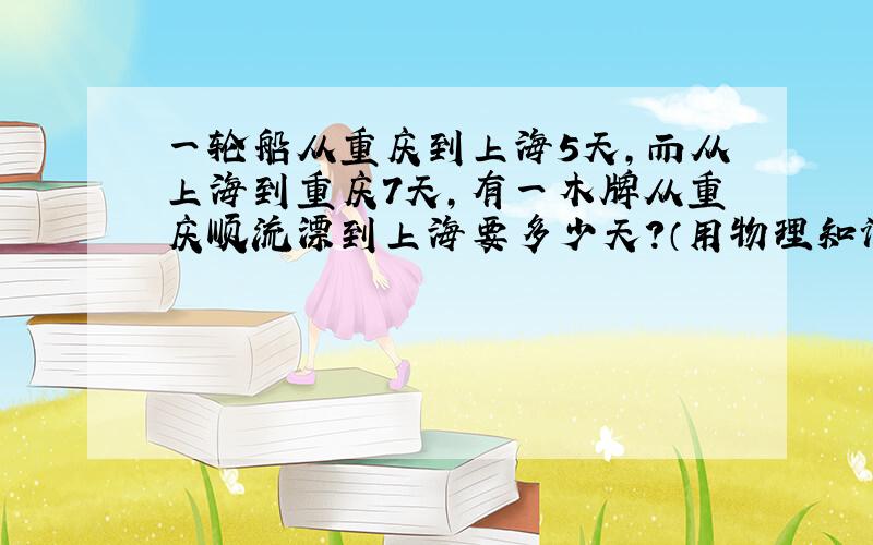 一轮船从重庆到上海5天,而从上海到重庆7天,有一木牌从重庆顺流漂到上海要多少天?（用物理知识解）需写出已知,求,答.