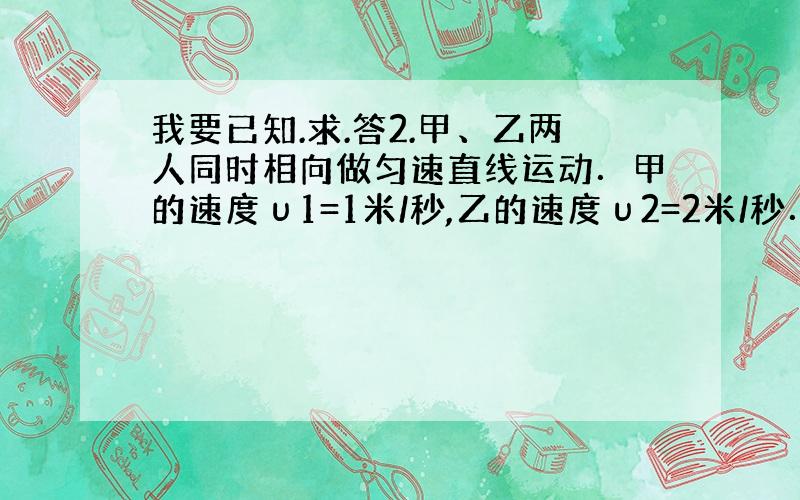 我要已知.求.答2.甲、乙两人同时相向做匀速直线运动．甲的速度υ1=1米/秒,乙的速度υ2=2米/秒．甲、乙两人的出发点