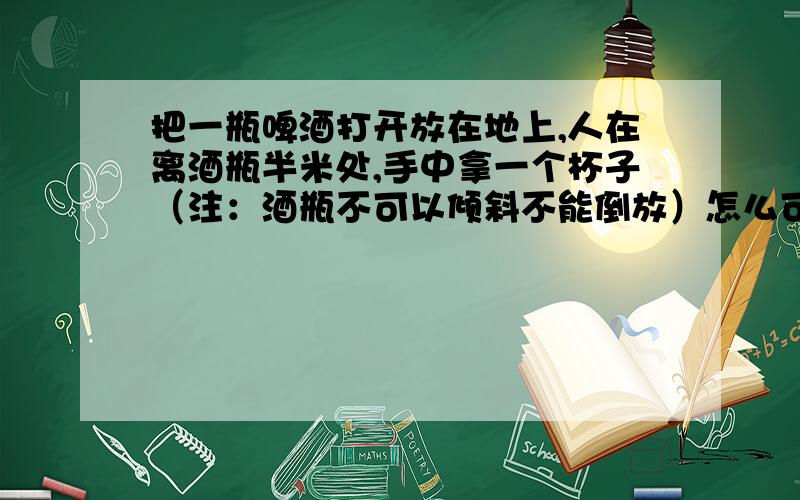 把一瓶啤酒打开放在地上,人在离酒瓶半米处,手中拿一个杯子（注：酒瓶不可以倾斜不能倒放）怎么可以喝到酒瓶里面的酒.