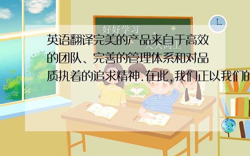 英语翻译完美的产品来自于高效的团队、完善的管理体系和对品质执着的追求精神.在此,我们正以我们的决心和毅力努力着,我们的宗