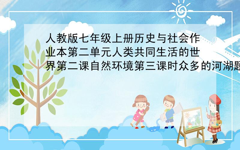 人教版七年级上册历史与社会作业本第二单元人类共同生活的世界第二课自然环境第三课时众多的河湖题目,如果你答案也有我不建议你