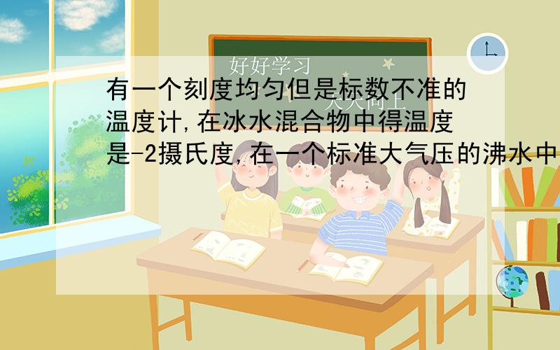 有一个刻度均匀但是标数不准的温度计,在冰水混合物中得温度是-2摄氏度,在一个标准大气压的沸水中得示数为96摄氏度,用此温