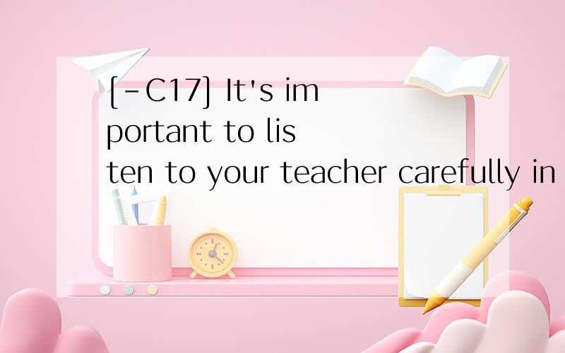 [-C17] It's important to listen to your teacher carefully in