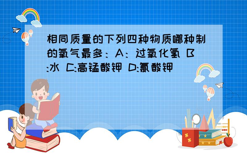 相同质量的下列四种物质哪种制的氧气最多：A：过氧化氢 B:水 C:高锰酸钾 D:氯酸钾