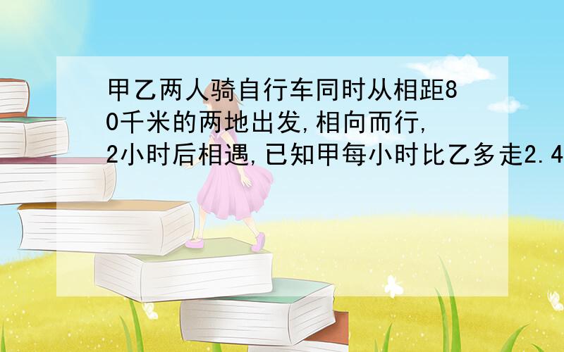 甲乙两人骑自行车同时从相距80千米的两地出发,相向而行,2小时后相遇,已知甲每小时比乙多走2.4千米,求甲、乙每人每小时