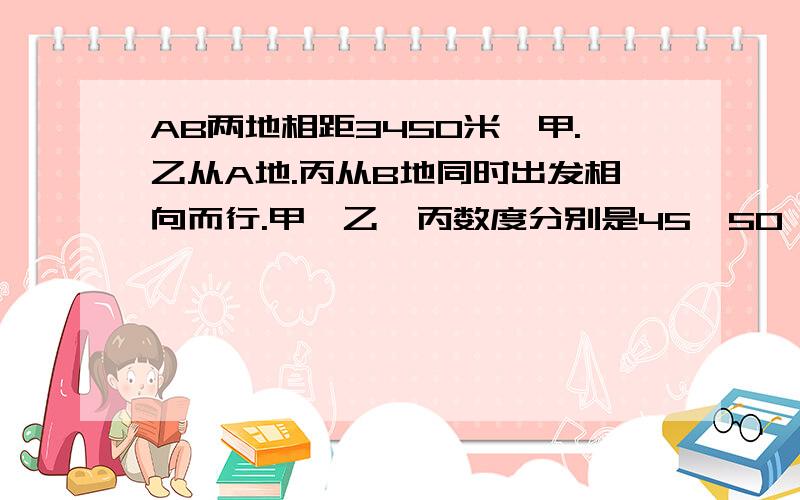 AB两地相距3450米,甲.乙从A地.丙从B地同时出发相向而行.甲,乙,丙数度分别是45,50,60米.几分钟后乙正好在