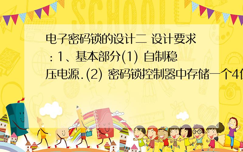 电子密码锁的设计二 设计要求：1、基本部分(1) 自制稳压电源.(2) 密码锁控制器中存储一个4位代码,当开锁按扭开关（