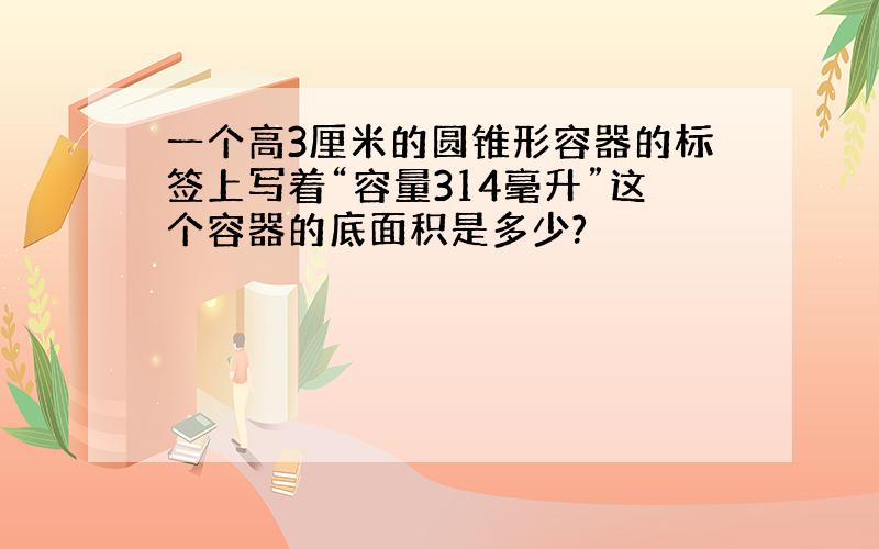 一个高3厘米的圆锥形容器的标签上写着“容量314毫升”这个容器的底面积是多少?