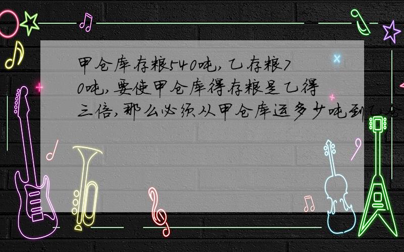 甲仓库存粮540吨,乙存粮70吨,要使甲仓库得存粮是乙得三倍,那么必须从甲仓库运多少吨到乙仓库?最好用方程,思路也写一下