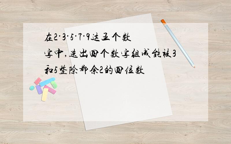 在2·3·5·7·9这五个数字中,选出四个数字组成能被3和5整除都余2的四位数