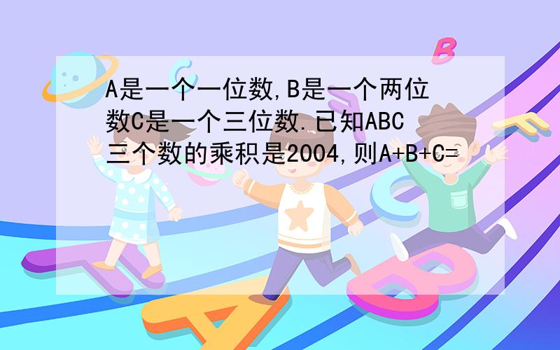 A是一个一位数,B是一个两位数C是一个三位数.已知ABC三个数的乘积是2004,则A+B+C=