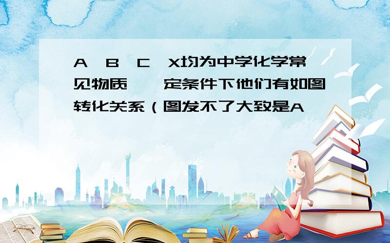 A,B,C,X均为中学化学常见物质,一定条件下他们有如图转化关系（图发不了大致是A