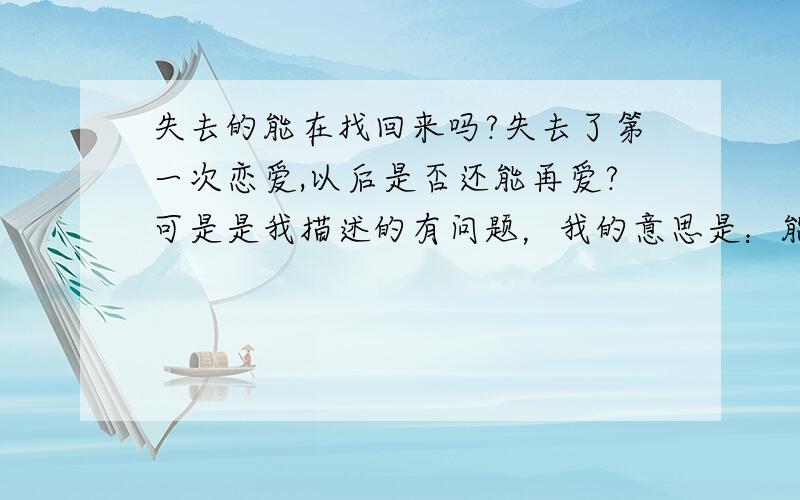 失去的能在找回来吗?失去了第一次恋爱,以后是否还能再爱?可是是我描述的有问题，我的意思是：能不能再和初恋的那个人再爱一次