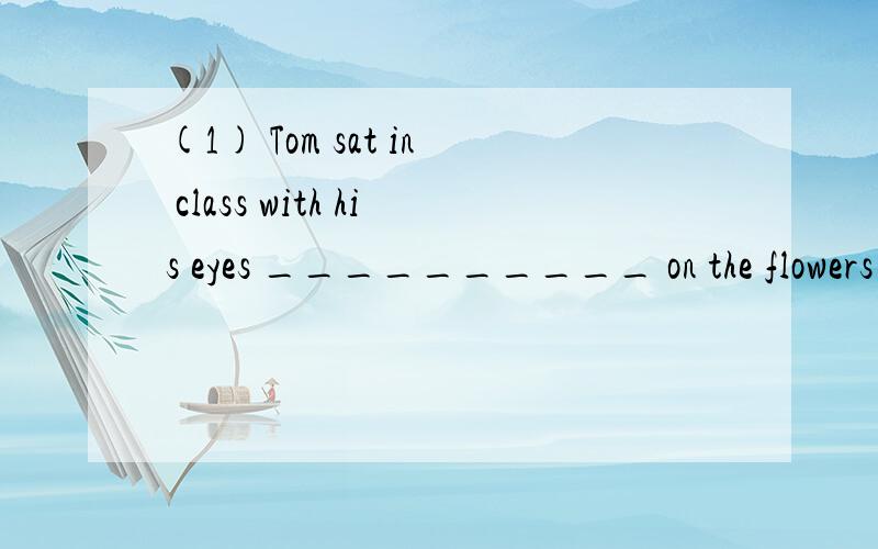 (1) Tom sat in class with his eyes __________ on the flowers