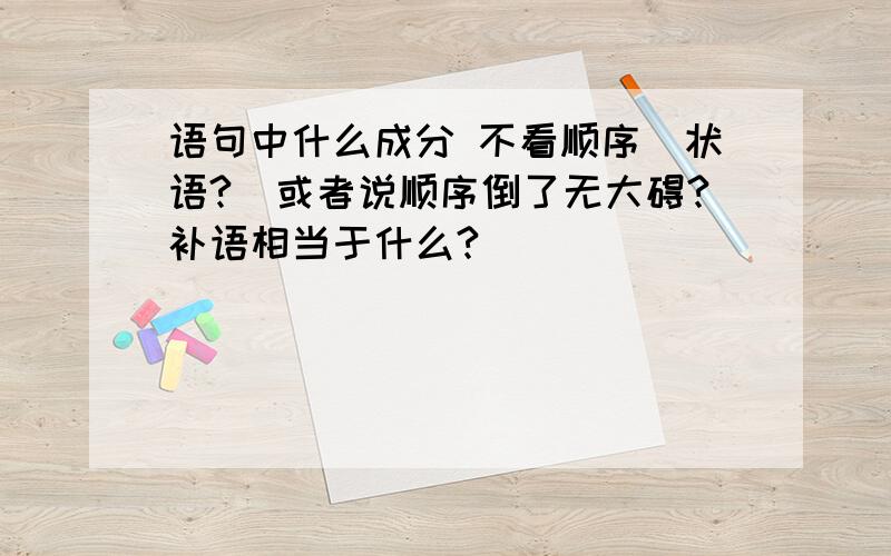 语句中什么成分 不看顺序(状语?)或者说顺序倒了无大碍?补语相当于什么?