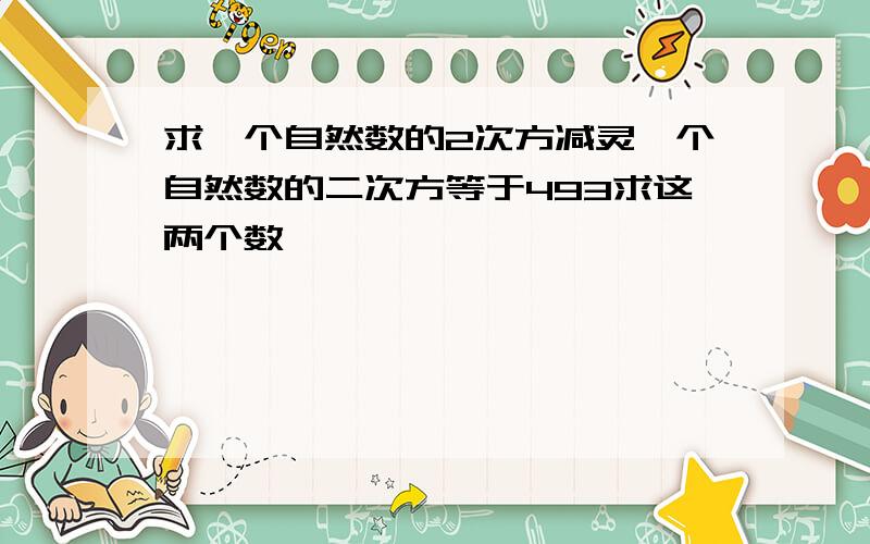 求一个自然数的2次方减灵一个自然数的二次方等于493求这两个数