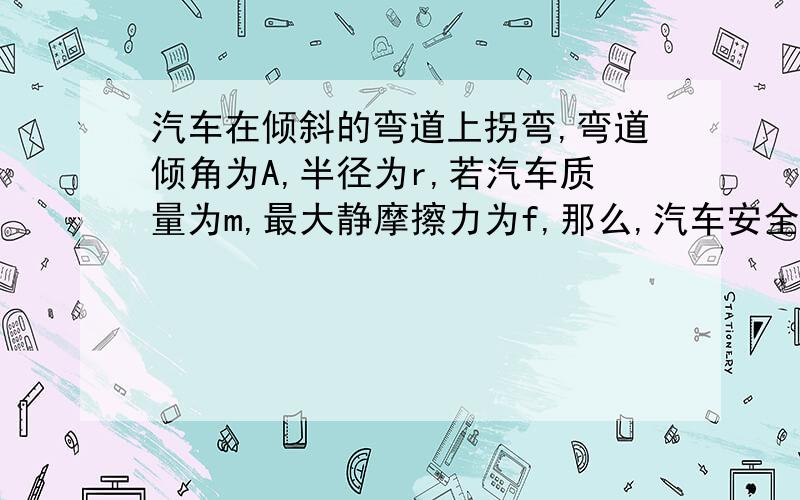 汽车在倾斜的弯道上拐弯,弯道倾角为A,半径为r,若汽车质量为m,最大静摩擦力为f,那么,汽车安全行驶速度