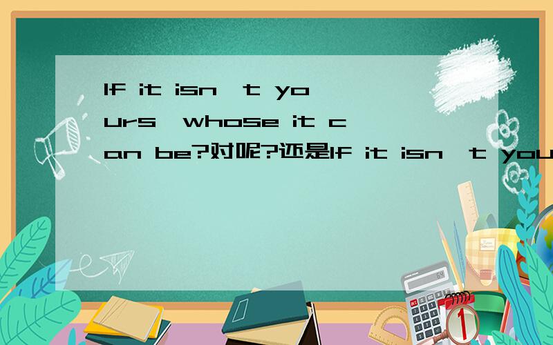 If it isn't yours,whose it can be?对呢?还是If it isn't yours,who