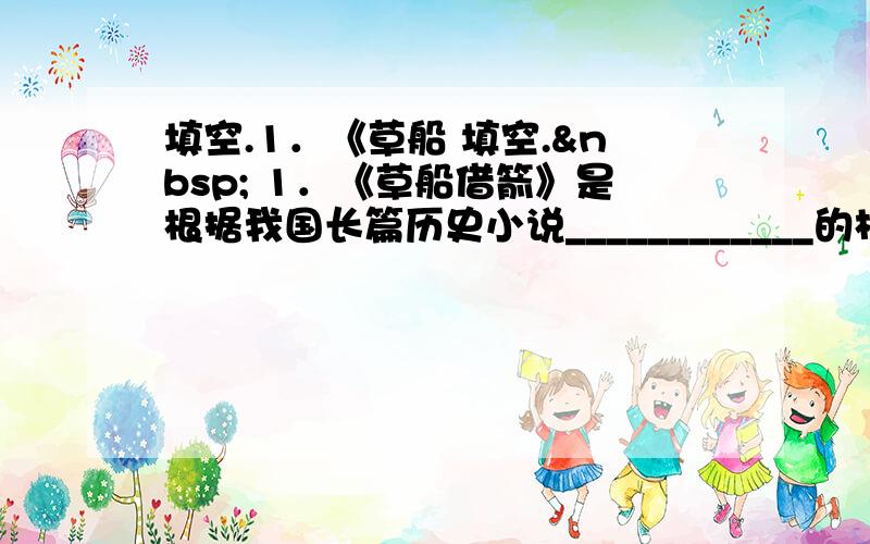 填空.1．《草船 填空.  1．《草船借箭》是根据我国长篇历史小说____________的相关内容改编的,原