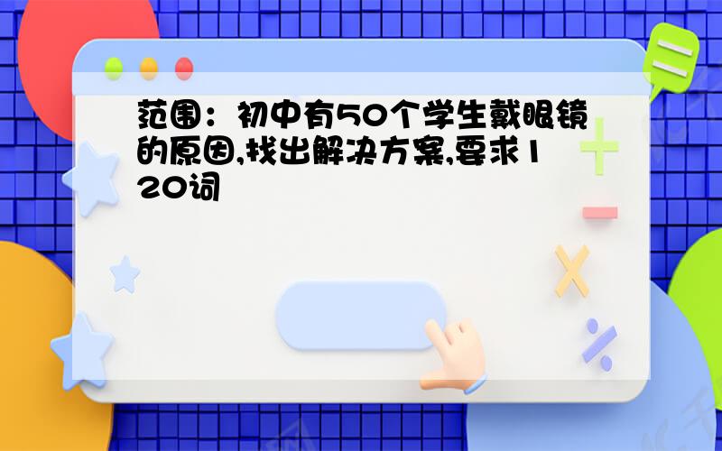 范围：初中有50个学生戴眼镜的原因,找出解决方案,要求120词