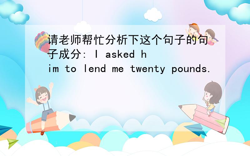 请老师帮忙分析下这个句子的句子成分: I asked him to lend me twenty pounds.