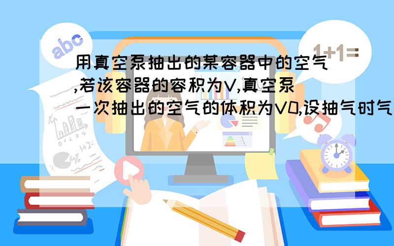 用真空泵抽出的某容器中的空气,若该容器的容积为V,真空泵一次抽出的空气的体积为V0,设抽气时气体温度不变,容器里的原来空