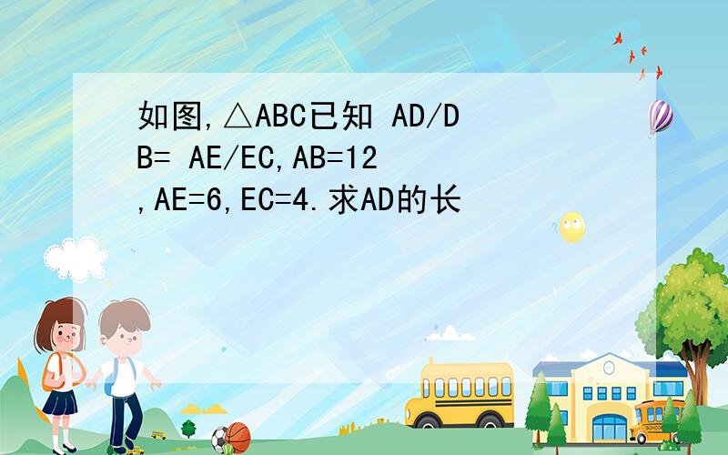 如图,△ABC已知 AD/DB= AE/EC,AB=12,AE=6,EC=4.求AD的长