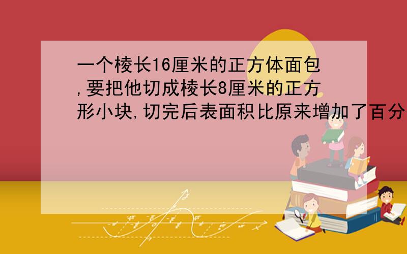 一个棱长16厘米的正方体面包,要把他切成棱长8厘米的正方形小块,切完后表面积比原来增加了百分之几?