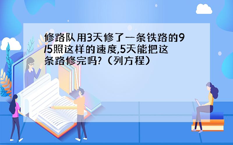 修路队用3天修了一条铁路的9/5照这样的速度,5天能把这条路修完吗?（列方程）