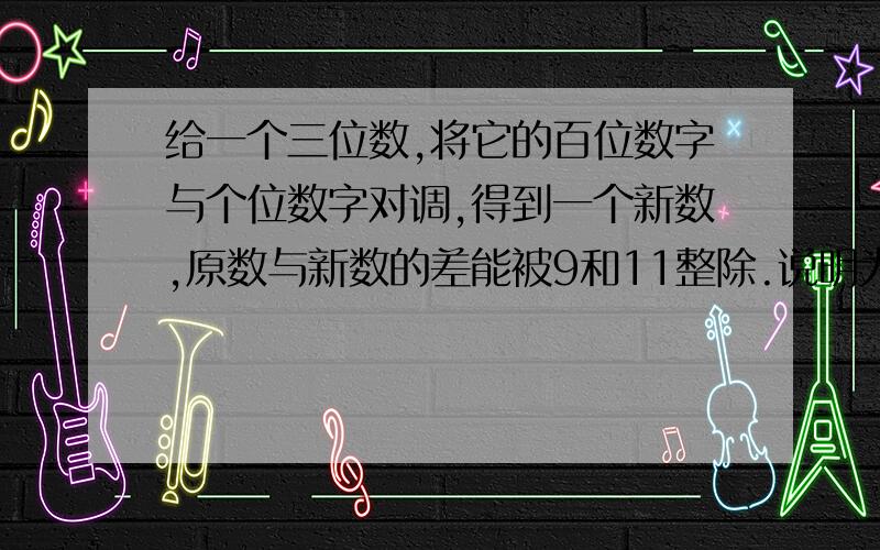 给一个三位数,将它的百位数字与个位数字对调,得到一个新数,原数与新数的差能被9和11整除.说明为什么.