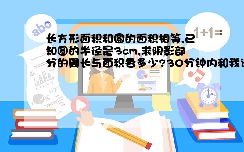 长方形面积和圆的面积相等,已知圆的半径是3cm,求阴影部分的周长与面积各多少?30分钟内和我说