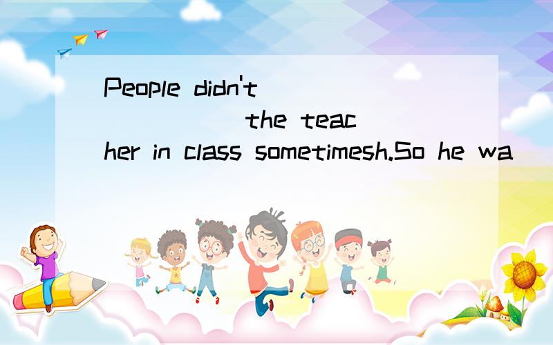 People didn't _____ the teacher in class sometimesh.So he wa