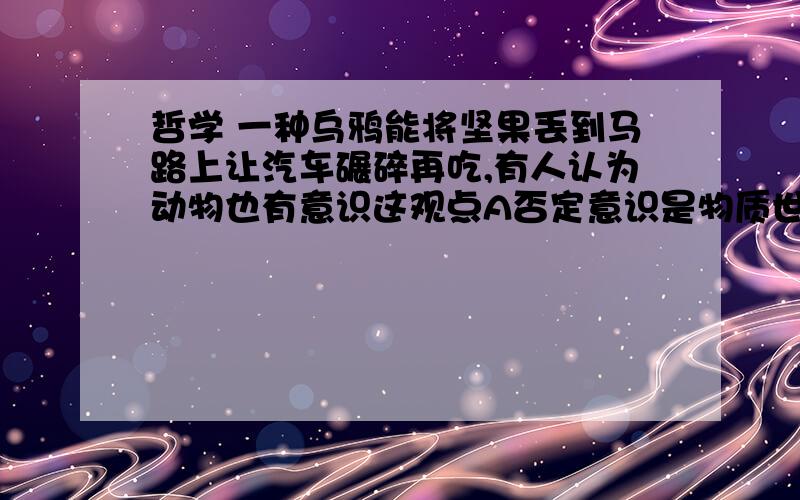 哲学 一种乌鸦能将坚果丢到马路上让汽车碾碎再吃,有人认为动物也有意识这观点A否定意识是物质世界长期发展的产物B否定意思是