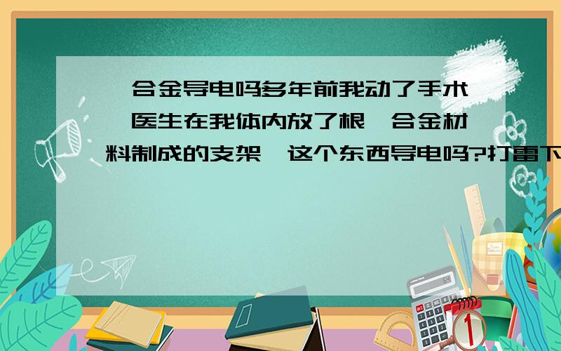 钛合金导电吗多年前我动了手术,医生在我体内放了根钛合金材料制成的支架,这个东西导电吗?打雷下雨的时候会不会把我P了?