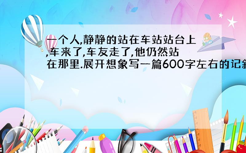 一个人,静静的站在车站站台上,车来了,车友走了,他仍然站在那里.展开想象写一篇600字左右的记叙文