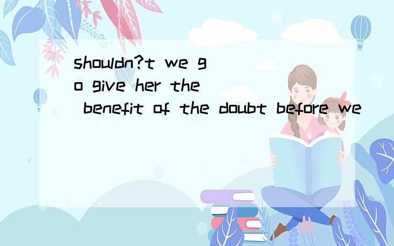 shouldn?t we go give her the benefit of the doubt before we