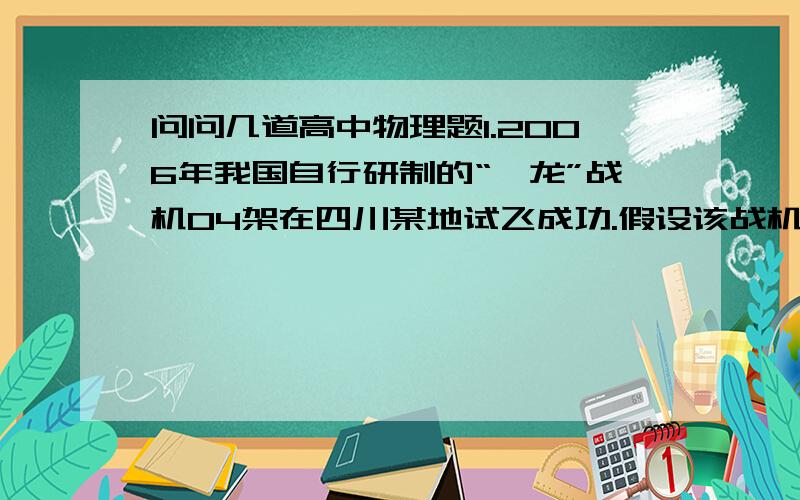 问问几道高中物理题1.2006年我国自行研制的“枭龙”战机04架在四川某地试飞成功.假设该战机起飞前从静止开始作匀加速直