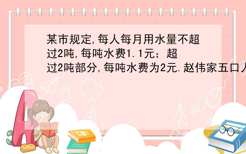 某市规定,每人每月用水量不超过2吨,每吨水费1.1元；超过2吨部分,每吨水费为2元.赵伟家五口人四月份交水费23元.他家