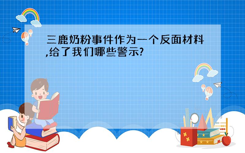 三鹿奶粉事件作为一个反面材料,给了我们哪些警示?