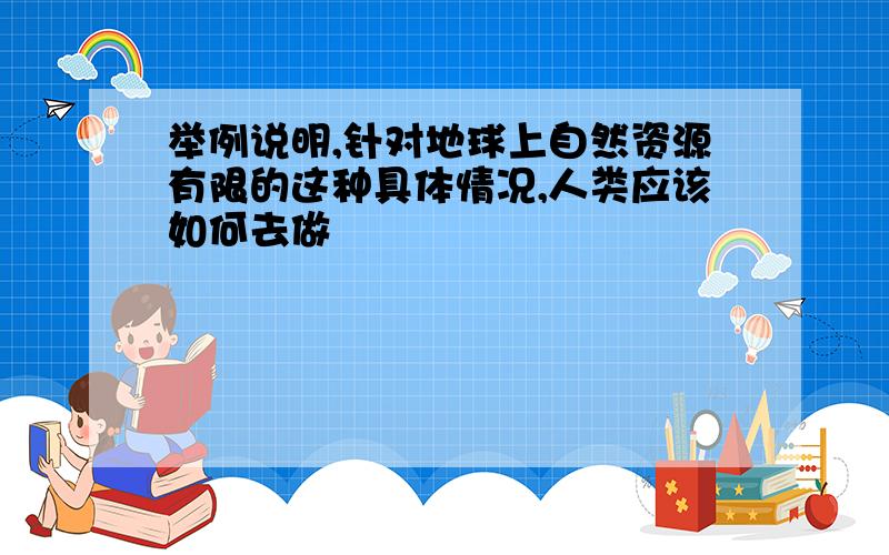 举例说明,针对地球上自然资源有限的这种具体情况,人类应该如何去做