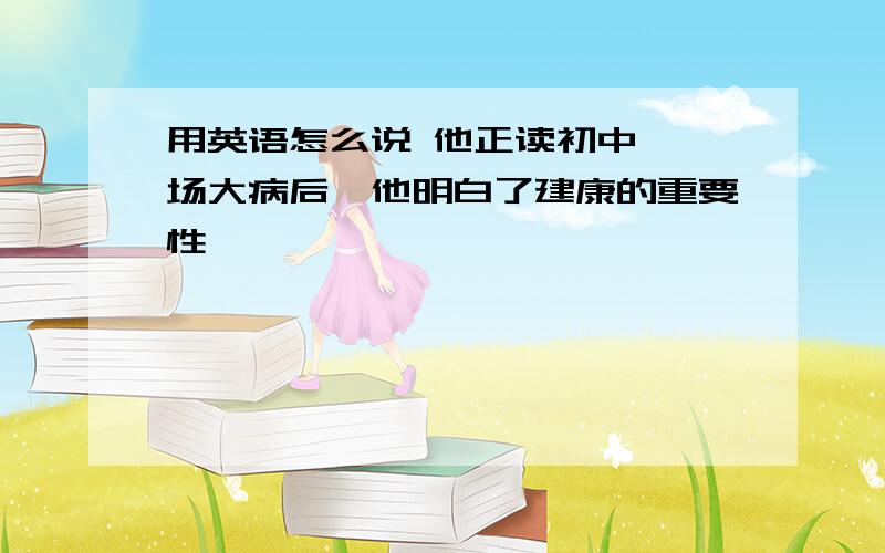 用英语怎么说 他正读初中,一场大病后,他明白了建康的重要性