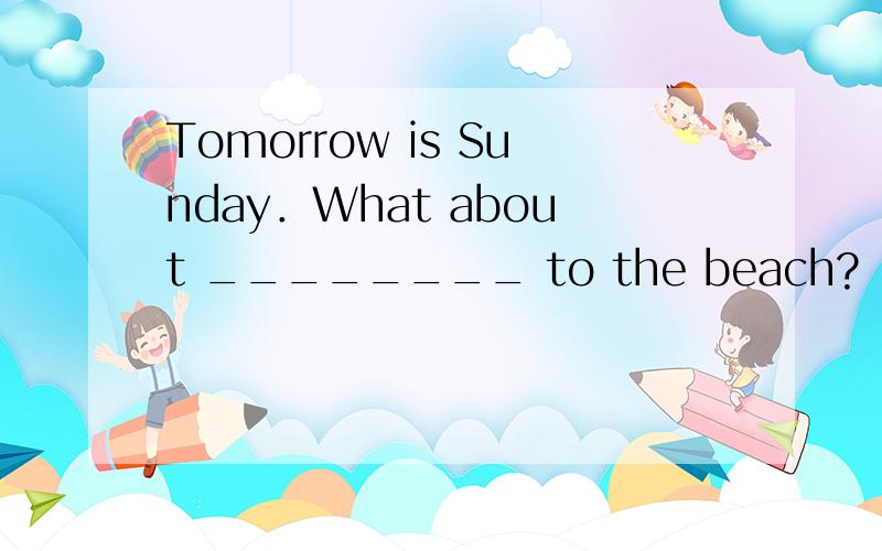 Tomorrow is Sunday．What about ________ to the beach?