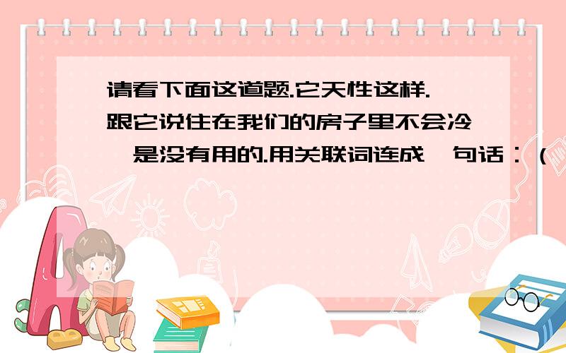 请看下面这道题.它天性这样.跟它说住在我们的房子里不会冷,是没有用的.用关联词连成一句话：（ ）.注意：是连成一句话！