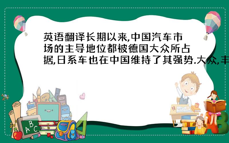 英语翻译长期以来,中国汽车市场的主导地位都被德国大众所占据,日系车也在中国维持了其强势.大众,丰田等跨国汽车公司对其在中