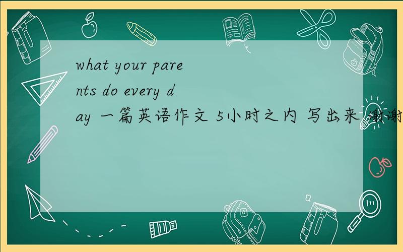 what your parents do every day 一篇英语作文 5小时之内 写出来 谢谢了 ,急用