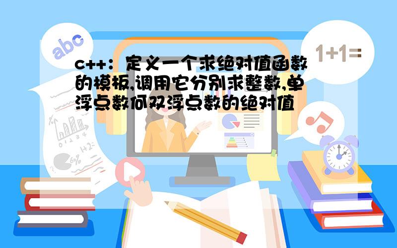 c++：定义一个求绝对值函数的模板,调用它分别求整数,单浮点数何双浮点数的绝对值