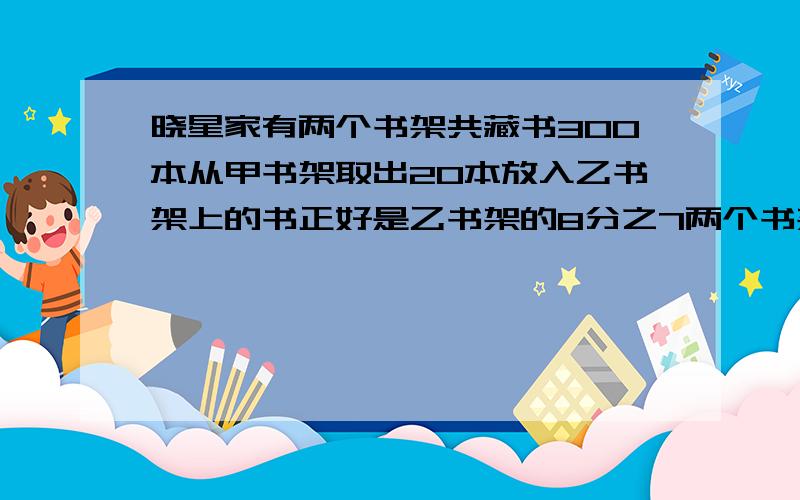 晓星家有两个书架共藏书300本从甲书架取出20本放入乙书架上的书正好是乙书架的8分之7两个书架原来各有书多