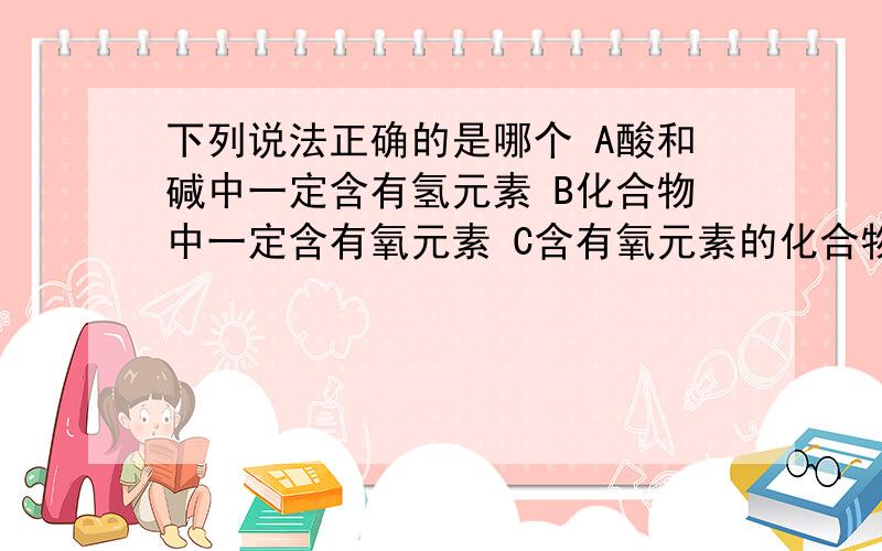 下列说法正确的是哪个 A酸和碱中一定含有氢元素 B化合物中一定含有氧元素 C含有氧元素的化合物一定是氧化