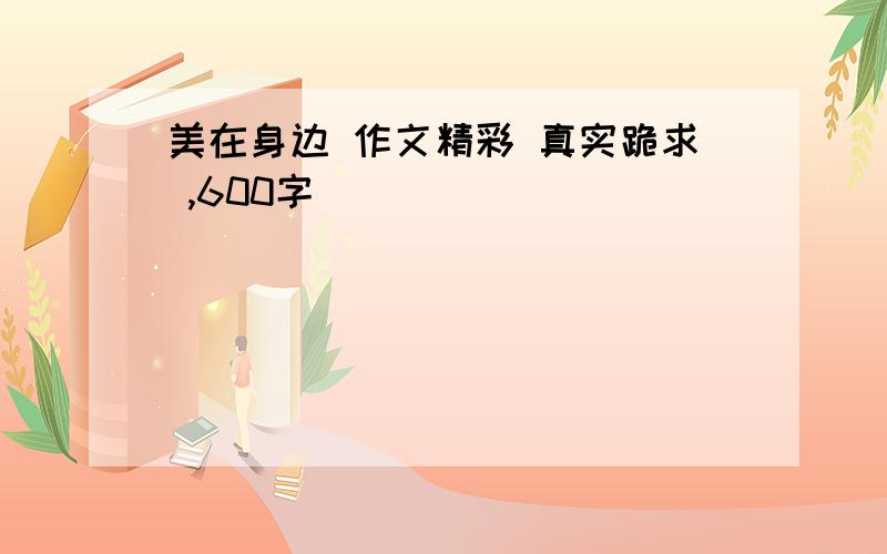 美在身边 作文精彩 真实跪求 ,600字